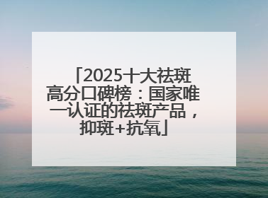 2025十大祛斑高分口碑榜：国家唯一认证的祛斑产品，抑斑+抗氧
