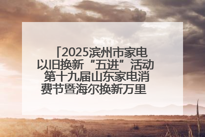 2025滨州市家电以旧换新“五进”活动 第十九届山东家电消费节暨海尔换新万里 行山东站全面启动