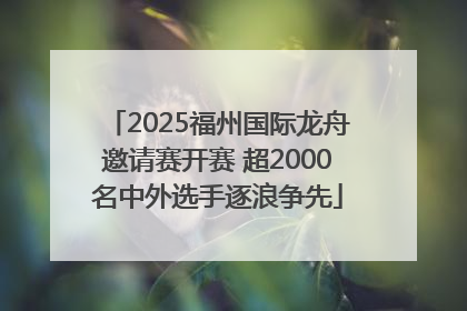 2025福州国际龙舟邀请赛开赛 超2000名中外选手逐浪争先