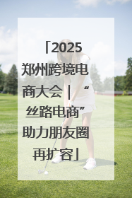 2025郑州跨境电商大会｜“丝路电商”助力朋友圈再扩容