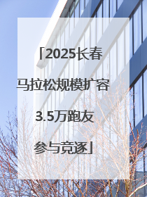 2025长春马拉松规模扩容 3.5万跑友参与竞逐