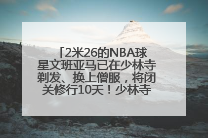 2米26的NBA球星文班亚马已在少林寺剃发、换上僧服，将闭关修行10天！少林寺回应：人在寺里