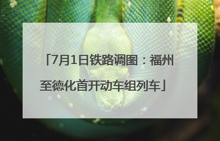 7月1日铁路调图：福州至德化首开动车组列车