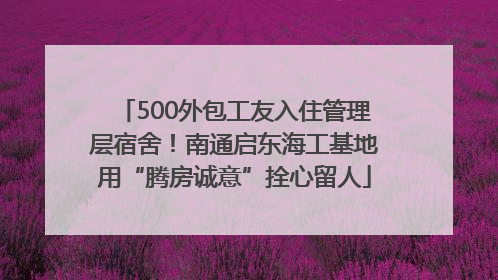 500外包工友入住管理层宿舍！南通启东海工基地用“腾房诚意”拴心留人