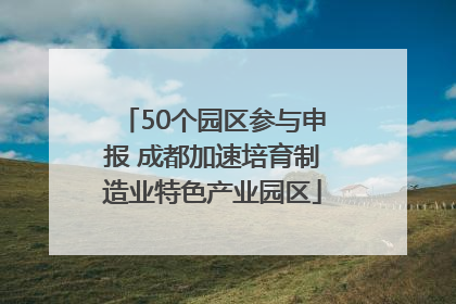 50个园区参与申报 成都加速培育制造业特色产业园区