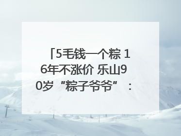 5毛钱一个粽 16年不涨价 乐山90岁“粽子爷爷”：方便年轻人吃口热乎早饭｜封面头条