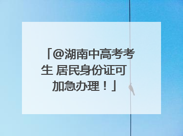 @湖南中高考考生 居民身份证可加急办理！